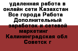 удаленная работа в онлайн сети Казахстан - Все города Работа » Дополнительный заработок и сетевой маркетинг   . Калининградская обл.,Советск г.